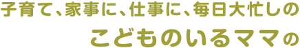 子育て、家事に、仕事に、毎日大忙しのこどものいるママの