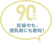 90% 妊娠中も、授乳時にも便利！