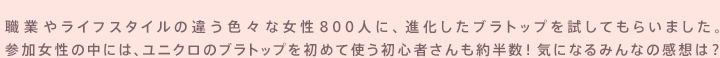 職業やライフスタイルの違う色々な女性800人に、進化したブラトップを試してもらいました。 参加女性の中には、ユニクロのブラトップを初めて使う初心者さんも約半数！気になるみんなの感想は？