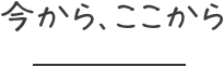 今から、ここから