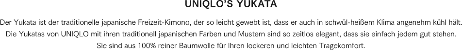 Der Yukata ist der traditionelle japanische Freizeit-Kimono, der so leicht gewebt ist, dass er auch in schwül-heißem Klima angenehm kühl hält. Die Yukatas von UNIQLO mit ihren traditionell japanischen Farben und Mustern sind so zeitlos elegant, dass sie einfach jedem gut stehen. Sie sind aus 100% reiner Baumwolle für Ihren lockeren und leichten Tragekomfort. 