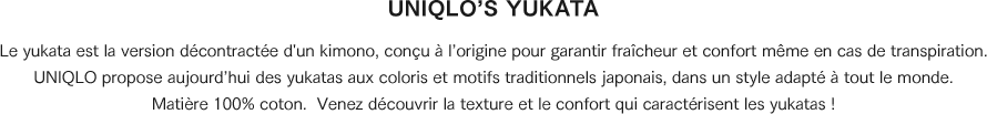 Le yukata est la version décontractée d'un kimono, conçu à l’origine pour garantir fraîcheur et confort même en cas de transpiration. UNIQLO propose aujourd’hui des yukatas aux coloris et motifs traditionnels japonais, dans un style adapté à tout le monde.Matière 100 % coton. Venez découvrir la texture et le confort qui caractérisent les yukatas !