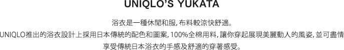 浴衣是一種休閒和服，布料較涼快舒適。UNIQLO推出的浴衣設計上採用日本傳統的配色和圖案，100%全棉用料，讓你穿起展現美麗動人的風姿，並可盡情享受傳統日本浴衣的手感及舒適的穿著感受。