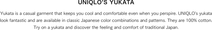 Yukata is a casual garment that keeps you cool and comfortable even when you perspire. UNIQLO's yukata look fantastic and are available in classic Japanese color combinations and patterns. They are 100% cotton. Try on a yukata and discover the feeling and comfort of traditional Japan.