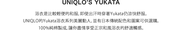 浴衣是比較輕便的和服，即使出汗時穿著Yukata仍涼快舒服。UNIQLO的Yukata浴衣系列美麗動人，並有日本傳統配色和圖案可供選購。100%純棉製成，讓你盡情享受正宗和風浴衣的舒適觸感。